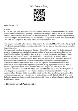 Mt. Everest Essay
Mount Everest 1996
Abstract
In 1996 two expedition adventure organizations joined operations to climb Mount Everest. Mount
Everest is an unpredictable 800 pound gorilla that demands respect from all that would attempt to
achieve a fraternal summit acquisition. The pitfalls that await an assuming prepared expert can turn
a well laid out plan into a treacherous and lethal reality. The expedition to reach the summit on May
10th, 1996 is a blue print of the defiant forces of nature and human error.
Two companies joined together to make the journey to the summit of Mount Everest in the spring of
1996. Both companies had expert climbers and guides that had reached the ... Show more content on
Helpwriting.net ...
The weak points stand out far more now than they did in 1996, way more. The decision that their
would be only one person to call all the shots regardless of what anyone else thought was a big
sign of possible failure. There did not seem to be any emphasis on customer satisfaction. History
is littered with the ruins of countries and people who followed blindly or wrongly without
question, discussion, or refusal to agree. No decision was made to have a second in command if
the leader became incapacitated. Arrogance had no role in an expedition of this magnitude.
Experienced climbers with concerns were stifled and kept their opinions to themselves. The
whole idea of recruiting multiple experienced personnel in any organization is to allow them to
make the organization better. It was clear that there could only be one alpha dog in this
expedition. People who hid the fact that they were too unfit or healthy to make the attempt should
have stepped down. Anyone who can not make it on their own becomes a liability. There
appeared to be a disregard for the needs of the clients and the climbers who had reservations. The
communication devices were either too old or too few to accomplish the task at hand. Even with
the limited technology that was used, the application of it would have had to be deployed precisely
to achieve appropriate
... Get more on HelpWriting.net ...
 