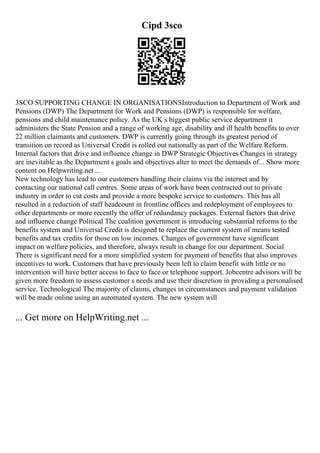 Cipd 3sco
3SCO SUPPORTING CHANGE IN ORGANISATIONSIntroduction to Department of Work and
Pensions (DWP) The Department for Work and Pensions (DWP) is responsible for welfare,
pensions and child maintenance policy. As the UK s biggest public service department it
administers the State Pension and a range of working age, disability and ill health benefits to over
22 million claimants and customers. DWP is currently going through its greatest period of
transition on record as Universal Credit is rolled out nationally as part of the Welfare Reform.
Internal factors that drive and influence change in DWP Strategic Objectives Changes in strategy
are inevitable as the Department s goals and objectives alter to meet the demands of... Show more
content on Helpwriting.net ...
New technology has lead to our customers handling their claims via the internet and by
contacting our national call centres. Some areas of work have been contracted out to private
industry in order to cut costs and provide a more bespoke service to customers. This has all
resulted in a reduction of staff headcount in frontline offices and redeployment of employees to
other departments or more recently the offer of redundancy packages. External factors that drive
and influence change Political The coalition government is introducing substantial reforms to the
benefits system and Universal Credit is designed to replace the current system of means tested
benefits and tax credits for those on low incomes. Changes of government have significant
impact on welfare policies, and therefore, always result in change for our department. Social
There is significant need for a more simplified system for payment of benefits that also improves
incentives to work. Customers that have previously been left to claim benefit with little or no
intervention will have better access to face to face or telephone support. Jobcentre advisors will be
given more freedom to assess customer s needs and use their discretion in providing a personalised
service. Technological The majority of claims, changes in circumstances and payment validation
will be made online using an automated system. The new system will
... Get more on HelpWriting.net ...
 