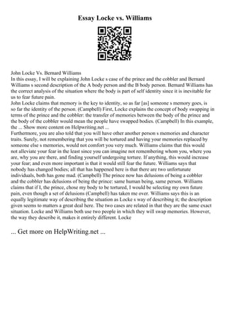 Essay Locke vs. Williams
John Locke Vs. Bernard Williams
In this essay, I will be explaining John Locke s case of the prince and the cobbler and Bernard
Williams s second description of the A body person and the B body person. Bernard Williams has
the correct analysis of the situation where the body is part of self identity since it is inevitable for
us to fear future pain.
John Locke claims that memory is the key to identity, so as far [as] someone s memory goes, is
so far the identity of the person. (Campbell) First, Locke explains the concept of body swapping in
terms of the prince and the cobbler: the transfer of memories between the body of the prince and
the body of the cobbler would mean the people have swapped bodies. (Campbell) In this example,
the ... Show more content on Helpwriting.net ...
Furthermore, you are also told that you will have other another person s memories and character
traits. Surely, not remembering that you will be tortured and having your memories replaced by
someone else s memories, would not comfort you very much. Williams claims that this would
not alleviate your fear in the least since you can imagine not remembering whom you, where you
are, why you are there, and finding yourself undergoing torture. If anything, this would increase
your fear; and even more important is that it would still fear the future. Williams says that
nobody has changed bodies; all that has happened here is that there are two unfortunate
individuals, both has gone mad. (Campbell) The prince now has delusions of being a cobbler
and the cobbler has delusions of being the prince: same human being, same person. Williams
claims that if I, the prince, chose my body to be tortured, I would be selecting my own future
pain, even though a set of delusions (Campbell) has taken me over. Williams says this is an
equally legitimate way of describing the situation as Locke s way of describing it; the description
given seems to matters a great deal here. The two cases are related in that they are the same exact
situation. Locke and Williams both use two people in which they will swap memories. However,
the way they describe it, makes it entirely different. Locke
... Get more on HelpWriting.net ...
 