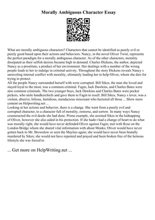 Morally Ambiguous Character Essay
What are morally ambiguous characters? Characters that cannot be identified as purely evil or
purely good based upon their actions and behaviors. Nancy, in the novel Oliver Twist, represents
the perfect paradigm for a morally ambiguous character. As of the other characters, morality
dissipated as their selfish desires became high in demand. Charles Dickens, the author, depicted
Nancy as a prostitute, a product of her environment. Her dealings with a number of the wrong
people leads to her to indulge in criminal activity. Throughout the story Dickens reveals Nancy s
unraveling internal conflict with morality, ultimately leading her to help Oliver, whom she dies for
trying to protect.
All the people Nancy surrounded herself with were corrupted. Bill Sikes, the man she loved and
stayed loyal to the most, was a common criminal. Fagin, Jack Dawkins, and Charles Bates were
also common criminals. The two younger boys, Jack Dawkins and Charles Bates were pocket
pickers, who stole handkerchiefs and gave them to Fagin to resell. Bill Sikes, Nancy s lover, was a
violent, abusive, bilious, fastidious, mendacious miscreant who hectored all those ... Show more
content on Helpwriting.net ...
Looking at her actions and behavior, there is a change. She went from a purely evil and
corrupted character, to a character full of morality, remorse, and sorrow. In many ways Nancy
counteracted the evil deeds she had done. Prime example, she assisted Sikes in the kidnapping
of Oliver, however she also aided in his protection. If she hadn t had a change of heart to do what
was morally right, she would have never defended Oliver against Fagin; met with Rose on the
London Bridge whom she shared vital information with about Monks; Oliver would have never
gotten back to Mr. Brownlow or seen the Maylies again; she would have never been brutally
murdered by Sikes; she would not have repented and prayed and been broken free of the heinous
lifestyle she was forced to
... Get more on HelpWriting.net ...
 