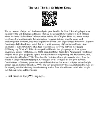 The And The Bill Of Rights Essay
The two sources of rights and fundamental principles found in the United States legal system as
outlined by the text. Liberties and Rights what are the different between the two. Both of these
words are in the Declaration of Independences and the Bill of Rights. These two words always
been blurred, when it comes to their distinction. However, in today laws the words used
interchangeable. However, they do example two different kinds of guaranteed protections. Supreme
Court Judge Felix Frankfurter stated that It s is a fair summary of Constitutional history that
landmarks of our liberties have often been forged in case involving not very nice people
(UShistory.org, 2016). Civil liberties are political liberties that give you protections against
government actions (USHistory.org, 2016). Like, the Bill of Rights First Amendment. Freedom of
religion, which gives people the right to practices whatever religion they like. Government, than,
cannot interfere (Handler, 1994). Therefore, the First Amendment gives people liberty from the
actions of the government stepping in. Civil Rights are all the rights the law gives a person.
Constitutional or Statutory guaranties against discrimination due to race, religion, national origin,
gender, age, or disability (Handler, 1994). The way government try to counterbalances this right are
the majority rule but it is funny how democracy it often finds minorities out voted. Most people
feel that civil rights and liberties are
... Get more on HelpWriting.net ...
 