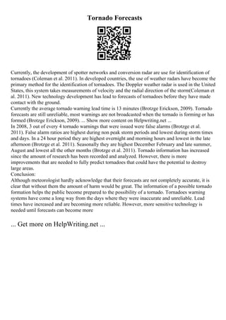 Tornado Forecasts
Currently, the development of spotter networks and conversion radar are use for identification of
tornadoes (Coleman et al. 2011). In developed countries, the use of weather radars have become the
primary method for the identification of tornadoes. The Doppler weather radar is used in the United
States, this system takes measurements of velocity and the radial direction of the storm(Coleman et
al. 2011). New technology development has lead to forecasts of tornadoes before they have made
contact with the ground.
Currently the average tornado warning lead time is 13 minutes (Brotzge Erickson, 2009). Tornado
forecasts are still unreliable, most warnings are not broadcasted when the tornado is forming or has
formed (Brotzge Erickson, 2009). ... Show more content on Helpwriting.net ...
In 2008, 3 out of every 4 tornado warnings that were issued were false alarms (Brotzge et al.
2011). False alarm ratios are highest during non peak storm periods and lowest during storm times
and days. In a 24 hour period they are highest overnight and morning hours and lowest in the late
afternoon (Brotzge et al. 2011). Seasonally they are highest December February and late summer,
August and lowest all the other months (Brotzge et al. 2011). Tornado information has increased
since the amount of research has been recorded and analyzed. However, there is more
improvements that are needed to fully predict tornadoes that could have the potential to destroy
large areas.
Conclusion:
Although meteorologist hardly acknowledge that their forecasts are not completely accurate, it is
clear that without them the amount of harm would be great. The information of a possible tornado
formation helps the public become prepared to the possibility of a tornado. Tornadoes warning
systems have come a long way from the days where they were inaccurate and unreliable. Lead
times have increased and are becoming more reliable. However, more sensitive technology is
needed until forecasts can become more
... Get more on HelpWriting.net ...
 