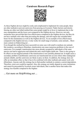 Carnivore Research Paper
As these frighten devices might be costly and complicated to implement for some people, there
are other methods to prevent carnivores from preying on livestock. Fladry barriers and electric
fencing are other non lethal method that some people might be in favor to implement due to the
easy manipulation and the lower cost compared to the frighten devices. However, not only
researches have proved that their less effectiveness compared to the frighten devices, but they do
not have multiple roles other than preventing the damage, and still require the extended labor
hours for the maintenance as well as the frighten devices. As an example of less effectiveness
compared to the frighten devices, it only works for small range of animals, some animals... Show
more content on Helpwriting.net ...
Even though this method has been successful on some case with small to medium size animals
like monkeys, according to Distefano, translocation can cause numerous problems in the case of
carnivores. For example, translocation into areas already occupied by individuals of the same
species can lead to aggression and infanticide and a much higher death rate. There is also going to
be effects on non targeted animals if the translocation is not carefully planned out. It might cause a
secondary problem if problematic carnivores are translocated into an area where other endangered
animals inhabit, and the carnivores are likely to prey on them. In addition, the strategy does not
offer an immediate effect so that it has to be combined with other methods and cannot work solo
(Distefano). Anyone seek this strategy has to find another methods to contain a current depredation.
Therefore, extra cost would be required. Also, this strategy are totally depend on some institutions
and cannot be proceeded by livestock owner individuals, that is another factor that makes this
strategy less feasible compared to the frighten
... Get more on HelpWriting.net ...
 