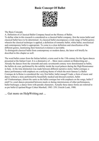 Basic Concept Of Ballet
The Basic Concepts
A. Definition of a Classical Ballet Company based on the History of Ballet.
To define what in this research is considered as a classical ballet company, first the terms ballet and
classical ballet have to be determined. As classical ballet encompasses a wide range of ballet genres
wherein the classical technique is applied, a definition of romantic ballet, white ballet, neoclassical
and contemporary ballet is appropriate. To come to a clear definition and classification of the
different genres, mentioning their historical evolution is inevitable.
To distinguish classical ballet from contemporary or modern dance, the latest will briefly be
described in this chapter as well.
The word ballet comes from the Italian balletti, a term used in the 15th century for the figure dances
presented at the Italian Court. It is a diminutive of ... Show more content on Helpwriting.net ...
Already the dances from the sixteenth and early seventeenth century were denominated as ballet,
the ballets de cour, performed by the nobility inside the royal palaces during the High Renaissance
in Italy. At the time distinction was made between different narrative styles: ballet comique; a
dance performance with emphasis on a unifying theme of which the most famous Le Ballet
Comique de la Reine is considered the very first ballet, ballet masquГ©rade; a form of music and
dance without a story performed by beautifully masked and dressed courtiers, ballet
mГ©lodramatique; almost the same as the ballet comique but with emphasis on the songs, ballet Г
entrГ©e; court dances presented between meals or during intermissions of other performances,
ballet burlesque; a dance form with parodic characters. Actually these dance forms are referred to
as pre ballet (Copeland Roger Cohen Marshall, 1983: 339, Utrecht Luuk, 1988:
... Get more on HelpWriting.net ...
 