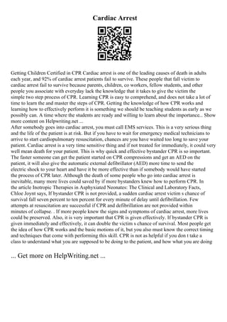 Cardiac Arrest
Getting Children Certified in CPR Cardiac arrest is one of the leading causes of death in adults
each year, and 92% of cardiac arrest patients fail to survive. These people that fall victim to
cardiac arrest fail to survive because parents, children, co workers, fellow students, and other
people you associate with everyday lack the knowledge that it takes to give the victim the
simple two step process of CPR. Learning CPR is easy to comprehend, and does not take a lot of
time to learn the and master the steps of CPR. Getting the knowledge of how CPR works and
learning how to effectively perform it is something we should be teaching students as early as we
possibly can. A time where the students are ready and willing to learn about the importance... Show
more content on Helpwriting.net ...
After somebody goes into cardiac arrest, you must call EMS services. This is a very serious thing
and the life of the patient is at risk. But if you have to wait for emergency medical technicians to
arrive to start cardiopulmonary resuscitation, chances are you have waited too long to save your
patient. Cardiac arrest is a very time sensitive thing and if not treated for immediately, it could very
well mean death for your patient. This is why quick and effective bystander CPR is so important.
The faster someone can get the patient started on CPR compressions and get an AED on the
patient, it will also give the automatic external defibrillator (AED) more time to send the
electric shock to your heart and have it be more effective than if somebody would have started
the process of CPR later. Although the death of some people who go into cardiac arrest is
inevitable, many more lives could saved by if more bystanders knew how to perform CPR. In
the article Inotropic Therapies in Asphyxiated Neonates: The Clinical and Laboratory Facts,
Chloe Joynt says, If bystander CPR is not provided, a sudden cardiac arrest victim s chance of
survival fall seven percent to ten percent for every minute of delay until defibrillation. Few
attempts at resuscitation are successful if CPR and defibrillation are not provided within
minutes of collapse. . If more people knew the signs and symptoms of cardiac arrest, more lives
could be preserved. Also, it is very important that CPR is given effectively. If bystander CPR is
given immediately and effectively, it can double the victim s chance of survival. Most people get
the idea of how CPR works and the basic motions of it, but you also must know the correct timing
and techniques that come with performing this skill. CPR is not as helpful if you don t take a
class to understand what you are supposed to be doing to the patient, and how what you are doing
... Get more on HelpWriting.net ...
 