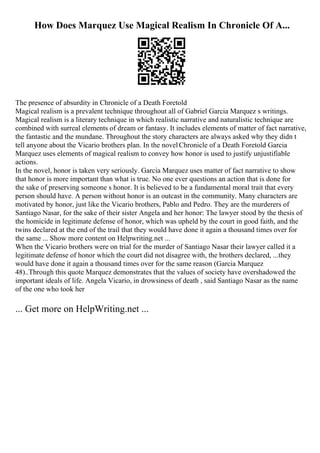 How Does Marquez Use Magical Realism In Chronicle Of A...
The presence of absurdity in Chronicle of a Death Foretold
Magical realism is a prevalent technique throughout all of Gabriel Garcia Marquez s writings.
Magical realism is a literary technique in which realistic narrative and naturalistic technique are
combined with surreal elements of dream or fantasy. It includes elements of matter of fact narrative,
the fantastic and the mundane. Throughout the story characters are always asked why they didn t
tell anyone about the Vicario brothers plan. In the novelChronicle of a Death Foretold Garcia
Marquez uses elements of magical realism to convey how honor is used to justify unjustifiable
actions.
In the novel, honor is taken very seriously. Garcia Marquez uses matter of fact narrative to show
that honor is more important than what is true. No one ever questions an action that is done for
the sake of preserving someone s honor. It is believed to be a fundamental moral trait that every
person should have. A person without honor is an outcast in the community. Many characters are
motivated by honor, just like the Vicario brothers, Pablo and Pedro. They are the murderers of
Santiago Nasar, for the sake of their sister Angela and her honor: The lawyer stood by the thesis of
the homicide in legitimate defense of honor, which was upheld by the court in good faith, and the
twins declared at the end of the trail that they would have done it again a thousand times over for
the same ... Show more content on Helpwriting.net ...
When the Vicario brothers were on trial for the murder of Santiago Nasar their lawyer called it a
legitimate defense of honor which the court did not disagree with, the brothers declared, ...they
would have done it again a thousand times over for the same reason (Garcia Marquez
48)..Through this quote Marquez demonstrates that the values of society have overshadowed the
important ideals of life. Angela Vicario, in drowsiness of death , said Santiago Nasar as the name
of the one who took her
... Get more on HelpWriting.net ...
 