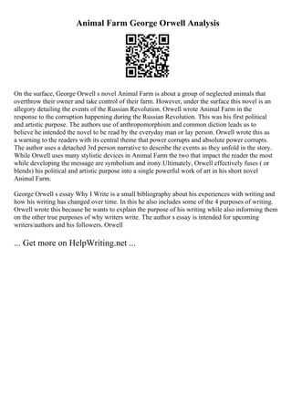 Animal Farm George Orwell Analysis
On the surface, George Orwell s novel Animal Farm is about a group of neglected animals that
overthrow their owner and take control of their farm. However, under the surface this novel is an
allegory detailing the events of the Russian Revolution. Orwell wrote Animal Farm in the
response to the corruption happening during the Russian Revolution. This was his first political
and artistic purpose. The authors use of anthropomorphism and common diction leads us to
believe he intended the novel to be read by the everyday man or lay person. Orwell wrote this as
a warning to the readers with its central theme that power corrupts and absolute power corrupts.
The author uses a detached 3rd person narrative to describe the events as they unfold in the story.
While Orwell uses many stylistic devices in Animal Farm the two that impact the reader the most
while developing the message are symbolism and irony.Ultimately, Orwell effectively fuses ( or
blends) his political and artistic purpose into a single powerful work of art in his short novel
Animal Farm.
George Orwell s essay Why I Write is a small bibliography about his experiences with writing and
how his writing has changed over time. In this he also includes some of the 4 purposes of writing.
Orwell wrote this because he wants to explain the purpose of his writing while also informing them
on the other true purposes of why writers write. The author s essay is intended for upcoming
writers/authors and his followers. Orwell
... Get more on HelpWriting.net ...
 
