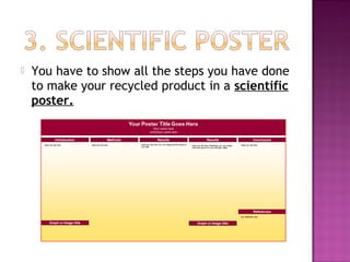    You have to show all the steps you have done
    to make your recycled product in a scientific
    poster.
 