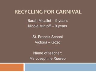 Recycling for Carnival Sarah Micallef – 9 years  Nicole Mintoff – 9 years  St. Francis School Victoria – Gozo Name of teacher:  Ms Josephine Xuereb 