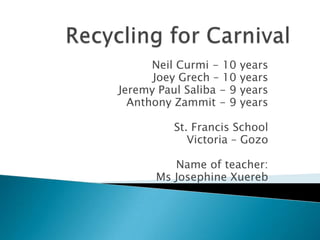 Recycling for Carnival Neil Curmi - 10 years  Joey Grech – 10 years  Jeremy Paul Saliba - 9 years Anthony Zammit - 9 years St. Francis School Victoria – Gozo Name of teacher: Ms Josephine Xuereb 