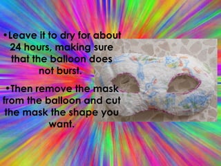 Leave it to dry for about 24 hours, making sure that the balloon does not burst.  Then remove the mask from the balloon and cut the mask the shape you want. 
