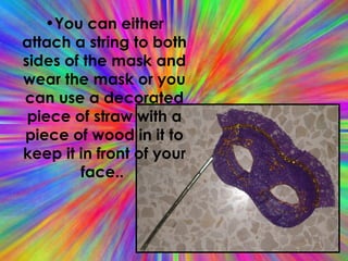 You can either attach a string to both sides of the mask and wear the mask or you can use a decorated piece of straw with a piece of wood in it to keep it in front of your face..  