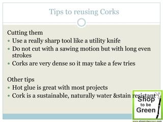 Tips to reusing Corks

Cutting them
 Use a really sharp tool like a utility knife
 Do not cut with a sawing motion but with long even
  strokes
 Corks are very dense so it may take a few tries


Other tips
 Hot glue is great with most projects
 Cork is a sustainable, naturally water &stain resistant
 