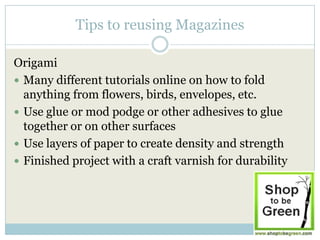 Tips to reusing Magazines

Origami
 Many different tutorials online on how to fold
  anything from flowers, birds, envelopes, etc.
 Use glue or mod podge or other adhesives to glue
  together or on other surfaces
 Use layers of paper to create density and strength
 Finished project with a craft varnish for durability
 
