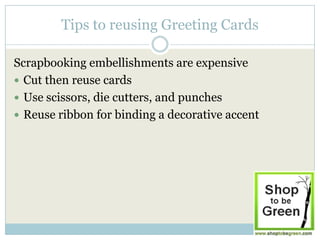 Tips to reusing Greeting Cards

Scrapbooking embellishments are expensive
 Cut then reuse cards
 Use scissors, die cutters, and punches
 Reuse ribbon for binding a decorative accent
 