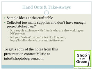 Hand Outs & Take-Aways

 Sample ideas at the craft table
 Collected too many supplies and don’t have enough
 projectstokeep up?
    Do a supply exchange with friends who are also working on
     DIY projects
    Sell your “extras” on craft sites like Etsy.com,
     PoppyTalkHandmade.com and Artfire.com


To get a copy of the notes from this
presentation contact Mistie at
info@shoptobegreen.com
 
