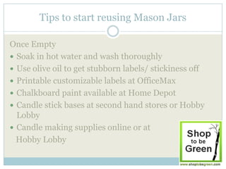 Tips to start reusing Mason Jars

Once Empty
 Soak in hot water and wash thoroughly
 Use olive oil to get stubborn labels/ stickiness off
 Printable customizable labels at OfficeMax
 Chalkboard paint available at Home Depot
 Candle stick bases at second hand stores or Hobby
  Lobby
 Candle making supplies online or at
  Hobby Lobby
 