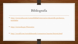 Bibliografía 
• http://www.zicla.com/sostenibilidad-innovacion-desarrollo-productos-reciclados 
• http://www.rika.pe/#nosotros 
• http://ecoalf.com/restodelmundo/conocenos/nuestra-historia.html 
