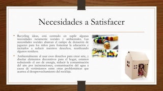 Necesidades a Satisfacer 
• Recycling ideas, está centrado en suplir algunas 
necesidades netamente sociales y ambientales. Las 
necesidades sociales abarcan el campo de donación de 
juguetes para los niños para fomentar la educación e 
incitarlos a reducir nuestros desechos, reutilizando 
algunos residuos. 
• Ambientalmente al usar esos desechos para crear arte, y 
diseñar elementos decorativos para el hogar, estamos 
reduciendo el uso de energía, reducir la contaminación 
del aire por incineraciones, contaminación del agua a 
causa de vertimientos entre otras problemáticas que 
acarrea el desaprovechamiento del reciclaje. 
 