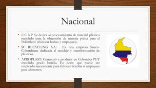 Nacional 
• E.C.R.P: Se dedica al procesamiento de material plástico 
reciclado para la obtención de materia prima para el 
Polietileno (elaborar bolsas y empaques). 
• SC RECYCLING S.A.: Es una empresa Sueco- 
Colombiana dedicada al reciclaje y transformación de 
plásticos. 
• APROPLAST: Comenzó a producir en Colombia PET 
reciclado grado botella. Es decir, que puede ser 
empleado nuevamente para fabricar botellas o empaques 
para alimentos. 
 