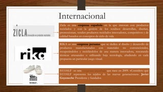 Internacional 
Zicla es una empresa española en la que innovan con productos 
reciclados y con la gestión de los residuos desarrollan, diseñan, 
promocionan, venden productos reciclados innovadores, competitivos y de 
calidad basados en conceptos de ciclo de vida. 
RIKA es una empresa peruana que se dedica al diseño y desarrollo de 
productos manufacturados con materiales no convencionales, 
recuperándolos y reciclándolos de una manera innovadora, rescatando 
técnicas artesanales o utilizando baja tecnología, añadiendo en cada 
propuesta un particular juego visual. 
ECOALF es una empresa española que nace en 2009. «Considero que 
ECOALF representa los tejidos de las nuevas generaciones». Javier 
Goyeneche Presidente y fundador. 
 