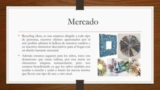 Mercado 
• Recycling ideas, es una empresa dirigida a todo tipo 
de personas, nuestros clientes apasionados por el 
arte podrán admirar la belleza de nuestros cuadros y 
en nuestros elementos decorativos para el hogar con 
un diseño bastante artesanal. 
• Además creamos juguetes para los niños, éstos son 
donaciones que crean cultura, por esta razón no 
obtenemos ninguna remuneración, pero nos 
estamos beneficiando ya que los niños también nos 
ayudan a reciclar y serán a futuro las nuevas mentes 
que lleven este tipo de arte a otro nivel. 
 
