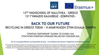 13TH HIGHSCHOOL OF KALLITHEA – GREECE
13ο ΓΥΜΝΑΣΙΟ ΚΑΛΛΙΘΕΑΣ «ΣΩΚΡΑΤΗΣ»
BACK TO OUR FUTURE
RECYCLING IN GREECE TODAY - H ANAKYKΛΩΣΗ ΣΤΗΝ ΕΛΛΑΔΑ ΣΗΜΕΡΑ
STRATEGIC PARTNERSHIP ‘SCHOOL TO SCHOOL’ ΚΑ2
ΣΤΡΑΤΗΓΙΚΗ ΣΥΜΠΡΑΞΗ ΑΠΟΚΛΕΙΣΤΙΚΑ ΜΕΤΑΞΥ ΣΧΟΛΕΙΩΝ ΚΑ2
Με την συγχρηματοδότηση της Ευρωπαϊκής Ένωσης Co-funded by the Erasmus+ Programme of the European Union
The European Commission support for the production of this presentation does not constitute an endorsement of the contents which reflects the views only of the
authors, and the Commission cannot be held responsible for any use which may be made of the information contained therein. Η υποστήριξη της Ευρωπαϊκής
Επιτροπής για την παραγωγή της παρούσας παρουσίασης δεν συνιστά αποδοχή του περιεχομένου, το οποίο αντανακλά τις απόψεις μόνον των δημιουργών, και η
Ευρωπαϊκή Επιτροπή δεν φέρει ουδεμία ευθύνη για οποιαδήποτε χρήση των πληροφοριών που εμπεριέχονται σε αυτό.
 
