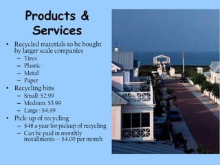 Products &
        Services
• Recycled materials to be bought
  by larger scale companies
   –   Tires
   –   Plastic
   –   Metal
   –   Paper
• Recycling bins
   – Small: $2.99
   – Medium: $3.99
   – Large : $4.99
• Pick-up of recycling
   – $48 a year for pickup of recycling
   – Can be paid in monthly
     installments -- $4.00 per month
 