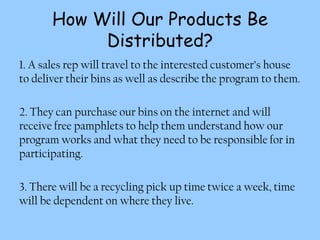 How Will Our Products Be
            Distributed?
1. A sales rep will travel to the interested customer’s house
to deliver their bins as well as describe the program to them.

2. They can purchase our bins on the internet and will
receive free pamphlets to help them understand how our
program works and what they need to be responsible for in
participating.

3. There will be a recycling pick up time twice a week, time
will be dependent on where they live.
 