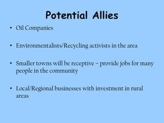 Potential Allies
• Oil Companies

• Environmentalists/Recycling activists in the area

• Smaller towns will be receptive – provide jobs for many
  people in the community

• Local/Regional businesses with investment in rural
  areas
 