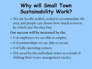 Why will Small Town
      Sustainability Work?
– We are locally staffed, scaled to accommodate the
  area, and people can choose how much to invest
  by which size bin they buy
Our success will be measured by the:
– # of employees we are able to employ
– # of partnerships we are able to secure
– # of fully operating centers
– $$$ saved by the individual states as a result of
  shifting their waste management tactics
 