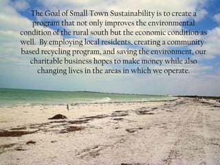 The Goal of Small Town Sustainability is to create a
    program that not only improves the environmental
condition of the rural south but the economic condition as
well. By employing local residents, creating a community-
based recycling program, and saving the environment, our
   charitable business hopes to make money while also
     changing lives in the areas in which we operate.
 