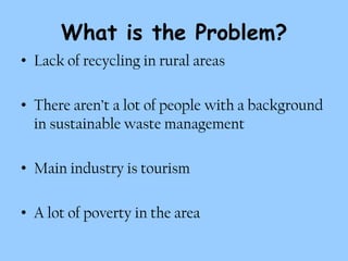 What is the Problem?
• Lack of recycling in rural areas

• There aren’t a lot of people with a background
  in sustainable waste management

• Main industry is tourism

• A lot of poverty in the area
 