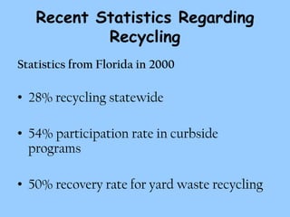 Recent Statistics Regarding
           Recycling
Statistics from Florida in 2000

• 28% recycling statewide

• 54% participation rate in curbside
  programs

• 50% recovery rate for yard waste recycling
 