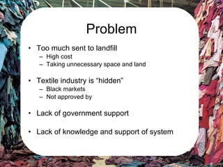 Problem Too much sent to landfill High cost Taking unnecessary space and land Textile industry is “hidden” Black markets Not approved by Lack of government support Lack of knowledge and support of system 