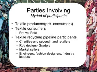 Parties Involving Myriad of participants Textile producers(pre- consumers) Textile consumers Pre vs. Post Textile recycling pipeline participants Charities and second hand retailers Rag dealers- Graders Market sellers Engineers, fashion designers, industry leaders 