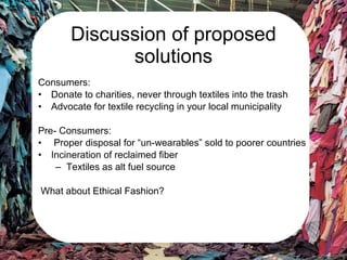 Discussion of proposed solutions Consumers: Donate to charities, never through textiles into the trash Advocate for textile recycling in your local municipality Pre- Consumers: Proper disposal for “un-wearables” sold to poorer countries Incineration of reclaimed fiber Textiles as alt fuel source What about Ethical Fashion? 