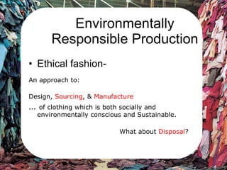 Environmentally Responsible Production Ethical fashion-  An approach to: Design,  Sourcing , &  Manufacture …  of clothing which is both socially and environmentally conscious and Sustainable.  What about  Disposal ? 