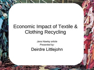 Economic Impact of Textile & Clothing Recycling Jana Hawley article Presented by: Deirdre Littlejohn 