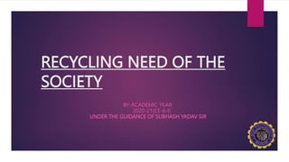 RECYCLING NEED OF THE
SOCIETY
BY-ACADEMIC YEAR:
2020-21(CE-6-I)
UNDER THE GUIDANCE OF SUBHASH YADAV SIR
 