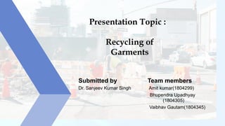 Presentation Topic :
Recycling of
Garments
Submitted by Team members
Dr. Sanjeev Kumar Singh Amit kumar(1804299)
Bhupendra Upadhyay
(1804305)
Vaibhav Gautam(1804345)
 