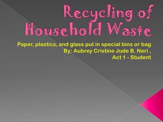Recycling of Household Waste Paper, plastics, and glass put in special bins or bag  By: Aubrey Cristine Jude B. Neri , Act 1 - Student 