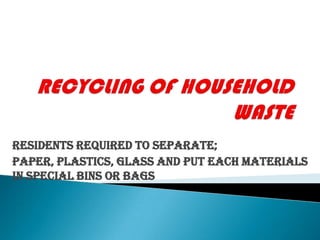 RECYCLING OF HOUSEHOLD WASTE Residents required to separate; Paper, Plastics, Glass and put each materials in special bins or bags 