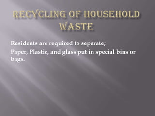 Recycling of household waste Residents are required to separate; Paper, Plastic, and glass put in special bins or bags. 