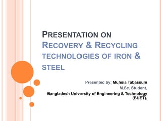 PRESENTATION ON 
RECOVERY & RECYCLING 
TECHNOLOGIES OF IRON & 
STEEL 
Presented by: Muhsia Tabassum 
M.Sc. Student, 
Bangladesh University of Engineering & Technology 
(BUET). 
 