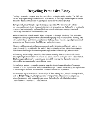 Recycling Persuasive Essay
Crafting a persuasive essay on recycling can be both challenging and rewarding. The difficulty
lies not only in presenting well-researched facts but also in weaving a compelling narrative that
persuades the reader to embrace recycling as a crucial environmental practice.
To begin with, researching the topic thoroughly is essential. One needs to delve into the
environmental impact of recycling, statistics on waste generation, and the benefits of sustainable
practices. Sorting through a plethora of information and selecting the most pertinent and
convincing data can be a time-consuming task.
The structure of the essay is another aspect that poses a challenge. Balancing facts, anecdotes,
and persuasive language to create a coherent and engaging essay requires careful planning. The
introduction should grab the reader's attention, the body should present a logical progression of
arguments, and the conclusion should leave a lasting impression.
Moreover, addressing potential counterarguments and refuting them effectively adds an extra
layer of complexity. Anticipating the reader's skepticism and providing compelling responses
demonstrates a thorough understanding of the topic and boosts the essay's persuasiveness.
Additionally, maintaining a persuasive tone without sounding preachy or didactic is crucial.
Striking the right balance between passion and reason, emotion and logic, can be a delicate task.
The language used should be accessible, yet impactful, ensuring that the reader is not only
informed but also emotionally invested in the cause.
In conclusion, writing a persuasive essay on recycling demands a combination of extensive
research, effective organization, and persuasive language. However, the sense of accomplishment
in advocating for a crucial environmental cause makes the effort worthwhile.
For those seeking assistance with similar essays or other writing tasks, various online platforms,
such as HelpWriting.net, offer professional writing services. These services can provide
tailored essays on a wide range of topics, easing the burden for individuals facing time
constraints or seeking expertly crafted content.
Recycling Persuasive EssayRecycling Persuasive Essay
 