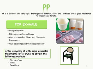 It is a colorless and very light, thermoplastic material, hard, and  endowed with a good resistance
                                       to impacts and tensile.




   After recycling it with some especific
   treatments let's prune to obtain the
   following products:
       • Pieces of car
       • Toys
       • Furniture                                                                           11
 