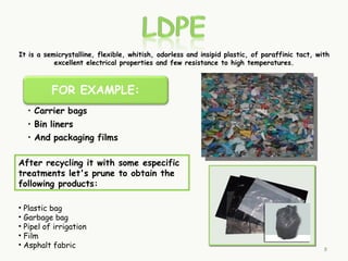 It is a semicrystalline, flexible, whitish, odorless and insipid plastic, of paraffinic tact, with
           excellent electrical properties and few resistance to high temperatures.




After recycling it with some especific
treatments let's prune to obtain the
following products:

• Plastic bag
• Garbage bag
• Pipel of irrigation
• Film
• Asphalt fabric                                                                                8
 