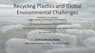 Recycling Plastics and Global
Environmental Challenges
Dr N Sai Bhaskar Reddy
Executive Director, CELS, The Earth Center
saibhaskarnakka@gmail.com
http://saibhaskar.com
DEPARTMENT OF CHEMISTRY
VASAVI COLLEGE OF ENGINEERING (AUTONOMOUS)
One Week Faculty Development Program (Online)
“Role of Chemistry in Advanced Engineering Materials” (RCAEM-2022)
10th -15th October 2022
 