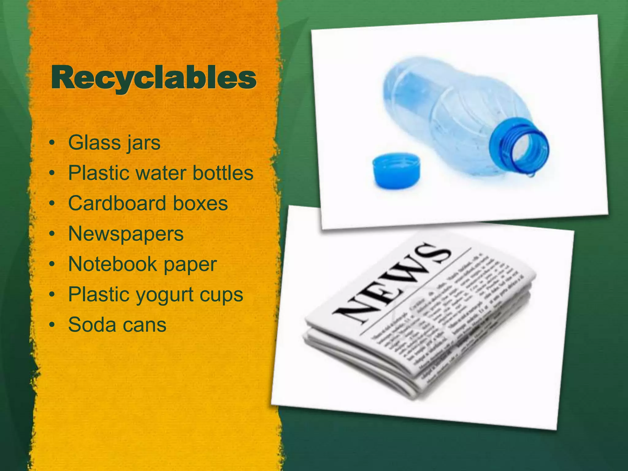 Recyclables 
• Glass jars 
• Plastic water bottles 
• Cardboard boxes 
• Newspapers 
• Notebook paper 
• Plastic yogurt cups 
• Soda cans 
 